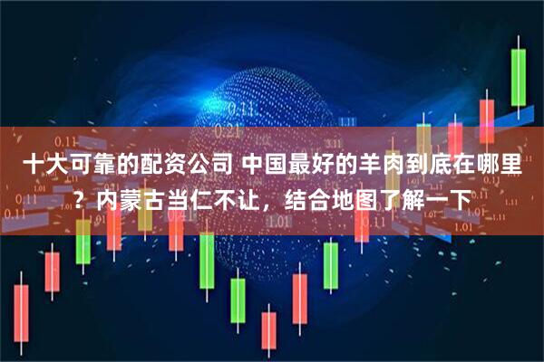 十大可靠的配资公司 中国最好的羊肉到底在哪里？内蒙古当仁不让，结合地图了解一下