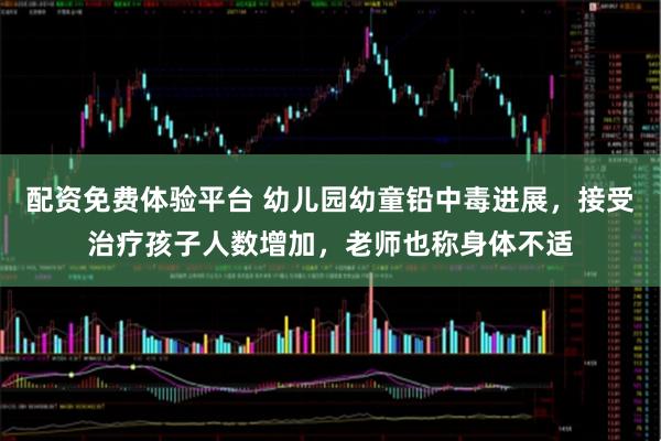 配资免费体验平台 幼儿园幼童铅中毒进展，接受治疗孩子人数增加，老师也称身体不适