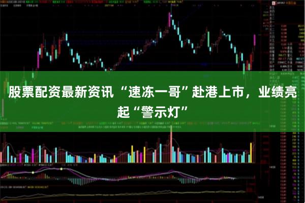 股票配资最新资讯 “速冻一哥”赴港上市，业绩亮起“警示灯”