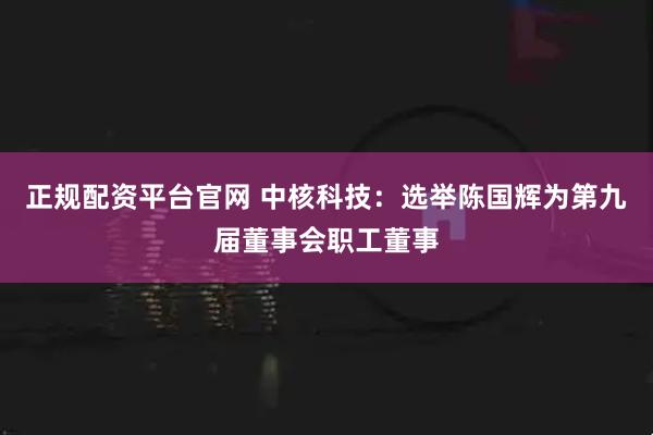 正规配资平台官网 中核科技：选举陈国辉为第九届董事会职工董事
