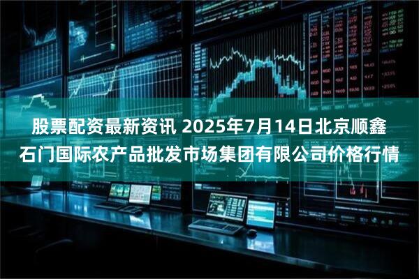 股票配资最新资讯 2025年7月14日北京顺鑫石门国际农产品批发市场集团有限公司价格行情