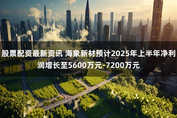 股票配资最新资讯 海象新材预计2025年上半年净利润增长至5600万元-7200万元