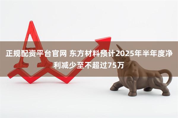 正规配资平台官网 东方材料预计2025年半年度净利减少至不超过75万