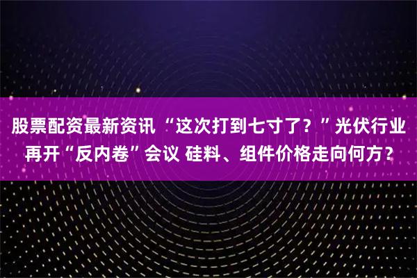 股票配资最新资讯 “这次打到七寸了？”光伏行业再开“反内卷”会议 硅料、组件价格走向何方？