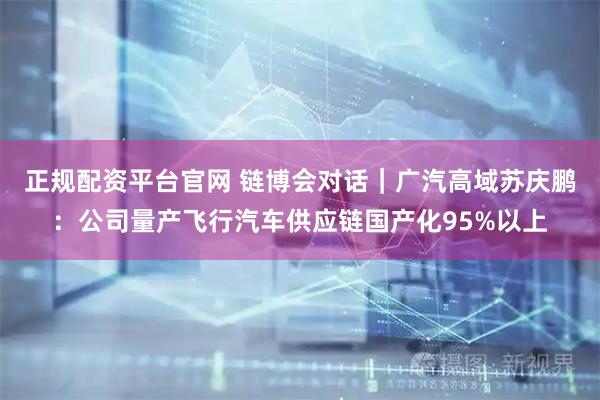 正规配资平台官网 链博会对话｜广汽高域苏庆鹏：公司量产飞行汽车供应链国产化95%以上