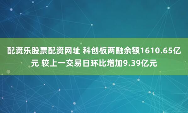 配资乐股票配资网址 科创板两融余额1610.65亿元 较上一交易日环比增加9.39亿元