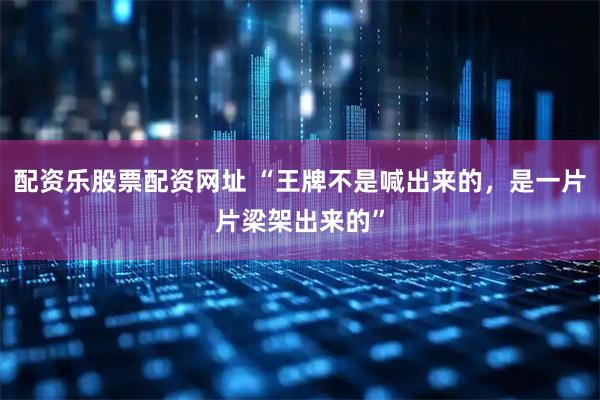 配资乐股票配资网址 “王牌不是喊出来的，是一片片梁架出来的”