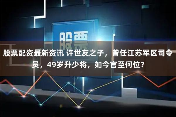 股票配资最新资讯 许世友之子，曾任江苏军区司令员，49岁升少将，如今官至何位？