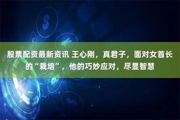 股票配资最新资讯 王心刚，真君子，面对女首长的“栽培”，他的巧妙应对，尽显智慧